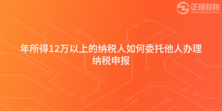 年所得12萬以上的納稅人如何委托他人辦理納稅申報