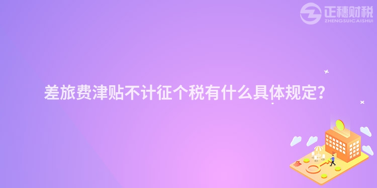 差旅費(fèi)津貼不計(jì)征個(gè)稅有什么具體規(guī)定？